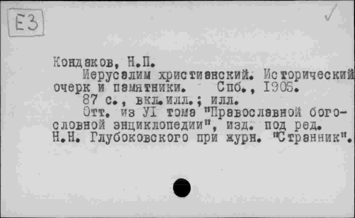 ﻿ЕЗ
Кондаков, Н.П,
Иерусалим христианский. Исторически' очерк и памятники. Спб., 1905.
87 с., вкл. илл. ; илл.
Отт. из УІ тома "Православной богословной энциклопедии", изд. под ред. Н.Н. Глубоковского при журн. "Странник".